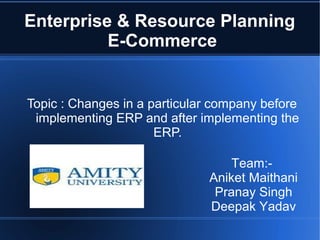 Enterprise & Resource Planning
E-Commerce

Topic : Changes in a particular company before
implementing ERP and after implementing the
ERP.
Team:Aniket Maithani
Pranay Singh
Deepak Yadav

 