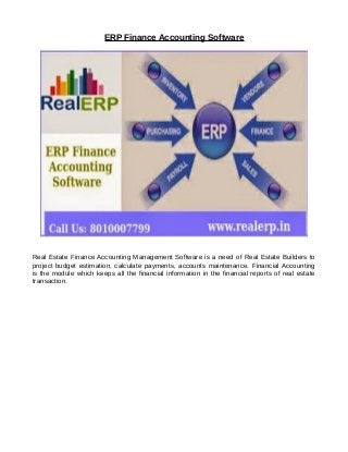 ERP Finance Accounting Software
Real Estate Finance Accounting Management Software is a need of Real Estate Builders to
project budget estimation, calculate payments, accounts maintenance. Financial Accounting
is the module which keeps all the financial information in the financial reports of real estate
transaction.
 