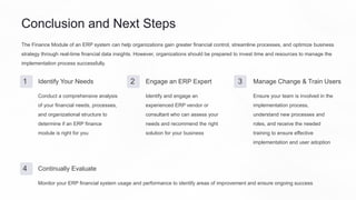 Conclusion and Next Steps
The Finance Module of an ERP system can help organizations gain greater financial control, streamline processes, and optimize business
strategy through real-time financial data insights. However, organizations should be prepared to invest time and resources to manage the
implementation process successfully.
1 Identify Your Needs
Conduct a comprehensive analysis
of your financial needs, processes,
and organizational structure to
determine if an ERP finance
module is right for you
2 Engage an ERP Expert
Identify and engage an
experienced ERP vendor or
consultant who can assess your
needs and recommend the right
solution for your business
3 Manage Change & Train Users
Ensure your team is involved in the
implementation process,
understand new processes and
roles, and receive the needed
training to ensure effective
implementation and user adoption
4 Continually Evaluate
Monitor your ERP financial system usage and performance to identify areas of improvement and ensure ongoing success
 