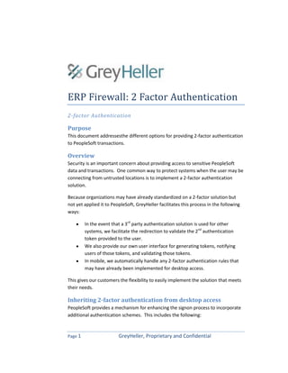 Page 1 GreyHeller, Proprietary and Confidential
ERP Firewall: 2 Factor Authentication
2-factor Authentication
Purpose
This document addressesthe different options for providing 2-factor authentication
to PeopleSoft transactions.
Overview
Security is an important concern about providing access to sensitive PeopleSoft
data and transactions. One common way to protect systems when the user may be
connecting from untrusted locations is to implement a 2-factor authentication
solution.
Because organizations may have already standardized on a 2-factor solution but
not yet applied it to PeopleSoft, GreyHeller facilitates this process in the following
ways:
In the event that a 3rd
party authentication solution is used for other
systems, we facilitate the redirection to validate the 2nd
authentication
token provided to the user.
We also provide our own user interface for generating tokens, notifying
users of those tokens, and validating those tokens.
In mobile, we automatically handle any 2-factor authentication rules that
may have already been implemented for desktop access.
This gives our customers the flexibility to easily implement the solution that meets
their needs.
Inheriting 2-factor authentication from desktop access
PeopleSoft provides a mechanism for enhancing the signon process to incorporate
additional authentication schemes. This includes the following:
 