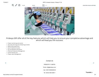 11/25/2017 ERP For Apparel Industry | Pridesys IT Ltd
http://pridesys.com/erp-for-apparel-industry/ 2/4
Pridesys ERP offer all of the key features which will help you to ensure your completive advantage and
which will lead you the success.
Proper monitoring and control
Accurate planning and scheduling of orders
Better data predictions
Quick response to query
On-line detailed information
Effective Production Management
Control Overall cost
Proper Labor Management
Contact Us
PRIDESYS IT LIMITED
Email: info@pridesys.com
Call: +88 01550000003-8
Tel: +88 02 55013300-1 Translate »
Unlock More Features with MozBPA: 10 DA: 18
Spam
Score:
2/17
 