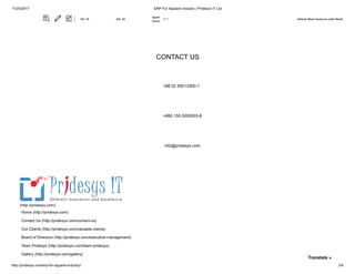 11/25/2017 ERP For Apparel Industry | Pridesys IT Ltd
http://pridesys.com/erp-for-apparel-industry/ 3/4
PRIDESYS IT LIMITED Level 5, 20/21 Garden Road Kawranbazar, DHAKA - 1215, Bangladesh
CONTACT US
+88 02 55013300-1
+880 155 0000003-8
info@pridesys.com
Home (http://pridesys.com)
Contact Us (http://pridesys.com/contact-us)
Our Clients (http://pridesys.com/valuable-clients)
Board of Directors (http://pridesys.com/executive-management)
Team Pridesys (http://pridesys.com/team-pridesys)
Gallery (http://pridesys.com/gallery)
(http://pridesys.com)
Translate »
Unlock More Features with MozBPA: 10 DA: 18
Spam
Score:
2/17
 