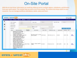 On-Site Portal
With the on-site Portal, information can easily be rolled out across multiple regions, subsidiaries, and divisions
from your work station. The module help you with a lot of time saving. The module also keeps watch on your
resources. You can manage workforce attendance, stocks, salary and more.
 