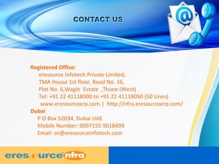 Registered Office:
eresource Infotech Private Limited,
TMA House 1st floor, Road No. 16,
Plot No. 6,Wagle Estate ,Thane (West)
Tel: +91 22 41118000 to +91 22 41118050 (50 Lines)
www.eresourceerp.com | http://nfra.eresourceerp.com/
Dubai
P O Box 52034, Dubai UAE
Mobile Number: 0097155 9018499
Email: sn@eresourceinfotech.com
 
