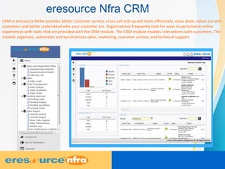 eresource Nfra CRM
CRM in eresource NFRA provides better customer service, cross-sell and up-sell more effectively, close deals, retain current
customers and better understand who your customer are. Organizations frequently look for ways to personalize online
experiences with tools that are provided with the CRM module. The CRM module enables interactions with customers. The
module organizes, automates and synchronizes sales, marketing, customer service, and technical support.
 