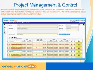 Project Management & Control
You can schedule and plan the project, concurrently export resources and assignment duration, link activities and
immediately view the bar chart. Planned and unplanned BOQ can also be viewed. The user can also capture project
status/ project progress at real time using this module.
 