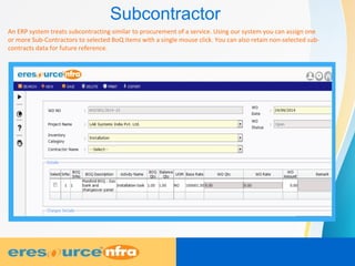 Subcontractor
An ERP system treats subcontracting similar to procurement of a service. Using our system you can assign one
or more Sub-Contractors to selected BoQ items with a single mouse click. You can also retain non-selected sub-
contracts data for future reference.
 