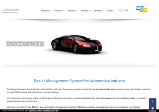 Dealer Management System For Automotive Industry
Considered as one of the driving force behind the rapid rise of various economies around the world, automobile sales among many other things- require a
strong CRM combined with dynamic accounting software.
For those who want to stay at the top of the game, Clockwork provides complete solutions for the management of automobile sales in a rapidly
expanding business environment.
We have a solution for the Maruti Suzuki dealer management system, Mahindra dealer management system software, car dealer
AUTOMOTIVE ERP


Search...Company  Products  Solutions  Verticals  Services  Contact 
With PDFmyURL anyone can convert entire websites to PDF!
 