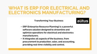 WHAT IS ERP FOR ELECTRICAL AND
ELECTRONICS MANUFACTURING?
Transforming Your Business
• ERP (Enterprise Resource Planning) is a powerful
software solution designed to streamline and
optimize operations for electrical and electronics
manufacturers.
• It integrates all aspects of the business, from
procurement to production, sales, and accounting,
providing real-time visibility and control.
 