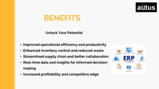 BENEFITS
Unlock Your Potential
• Improved operational efficiency and productivity
• Enhanced inventory control and reduced waste
• Streamlined supply chain and better collaboration
• Real-time data and insights for informed decision-
making
• Increased profitability and competitive edge
 