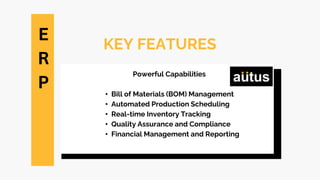 KEY FEATURES
Powerful Capabilities
• Bill of Materials (BOM) Management
• Automated Production Scheduling
• Real-time Inventory Tracking
• Quality Assurance and Compliance
• Financial Management and Reporting
E
R
P
 