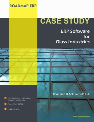 ROADMAP ERP
www.roadmapit.com
No. 5, Republic Street | Reddiarpalayam
Pondicherry - 605 010 | India
Phone: +91 413 4207 333
mktg@roadmapit.com
ERP Software
for
Glass Industries
CASE STUDY
Roadmap IT Solutions (P) Ltd.
 