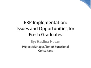 ERP Implementation:
Issues and Opportunities for
Fresh Graduates
By: Haslina Hasan
Project Manager/Senior Functional
Consultant
 