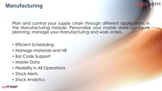 Manufacturing

  Plan and control your supply chain through different applications in
  the Manufacturing module. Personalize your master data, configure
  planning, manage your manufacturing and work orders.


  •   Bill of Materials
  •   Material Management
  •   Manufacturing Orders
  •   Work Orders
  •   Production Planning
  •   Work Order Planning
 