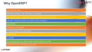 Why OpenERP?

    Zero license costs
1 Ultimate flexibility - No “blackbox” package

    No vendor lock-in - Using standard data formats and protocols
2
    Less risk - Future of system not tied to one company

    Extensibility
3
    Unlimited user support
4 Powerful object level user rights

    User Friendly
5
    Scalable

    Start playing with our demo data and be ready to work!
6
    Controls all your innovating processes
 