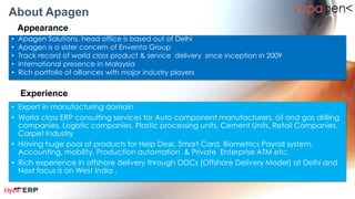 About Apagen
    Appearance
•   Apagen Solutions, based in the capital city of Delhi
•   Track record of world class solutions & service delivery since inception
•   International presence in Malaysia, UAE and Canada with partners
•   Rich portfolio of alliances with major industry players

    Experience
• World class ERP consulting services for IT Industry, Hologram Industry, Paper Industry, Carpet
  Industry, Packaging Industry, Education.
• Having huge portfolio of solutions for all departments of an enterprise with 3rd party
  integrations like Biometrics, Learning Management System, etc.
• Rich experience in ERP Implementation with agile methodology.
• Clients and services provided in 3 continents
 