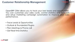 Customer Relationship Management
  OpenERP CRM allows you to track your best leads and opportunities.
  You can customize your sales cycle, control statistics and forecasts
  and setup marketing campaign automation to improve your sales
  performance.


  •   Lead Management
  •   Phone Call Management
  •   Meeting Management
  •   Helpdesk & Support
  •   Claims Management
  •   Lead & Opportunity Analysis
 