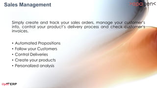Sales Management

 Simply create and track your sales orders, manage your customer’s
 info, control your product’s delivery process and check customer’s
 invoices.


 •   Manage Quotations & Sales Orders
 •   Follow your Customers
 •   Manage your Products
 •   Personalized Analysis
 