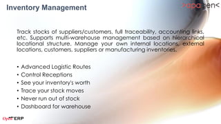 Inventory Management
  Track stocks of suppliers/customers, full traceability, accounting links, etc.
  Supports multi-warehouse management based on hierarchical locational
  structure.    Manage      your      own     internal    locations,   external
  locations, customers, suppliers or manufacturing inventories.

  •   Product Master
  •   Stock Management
  •   Delivery Orders
  •   Incoming Shipments
  •   Internal Stock Movement
  •   Automatic Procurements
  •   Reception Analysis
  •   Moves Analysis
  •   Inventory Analysis
 