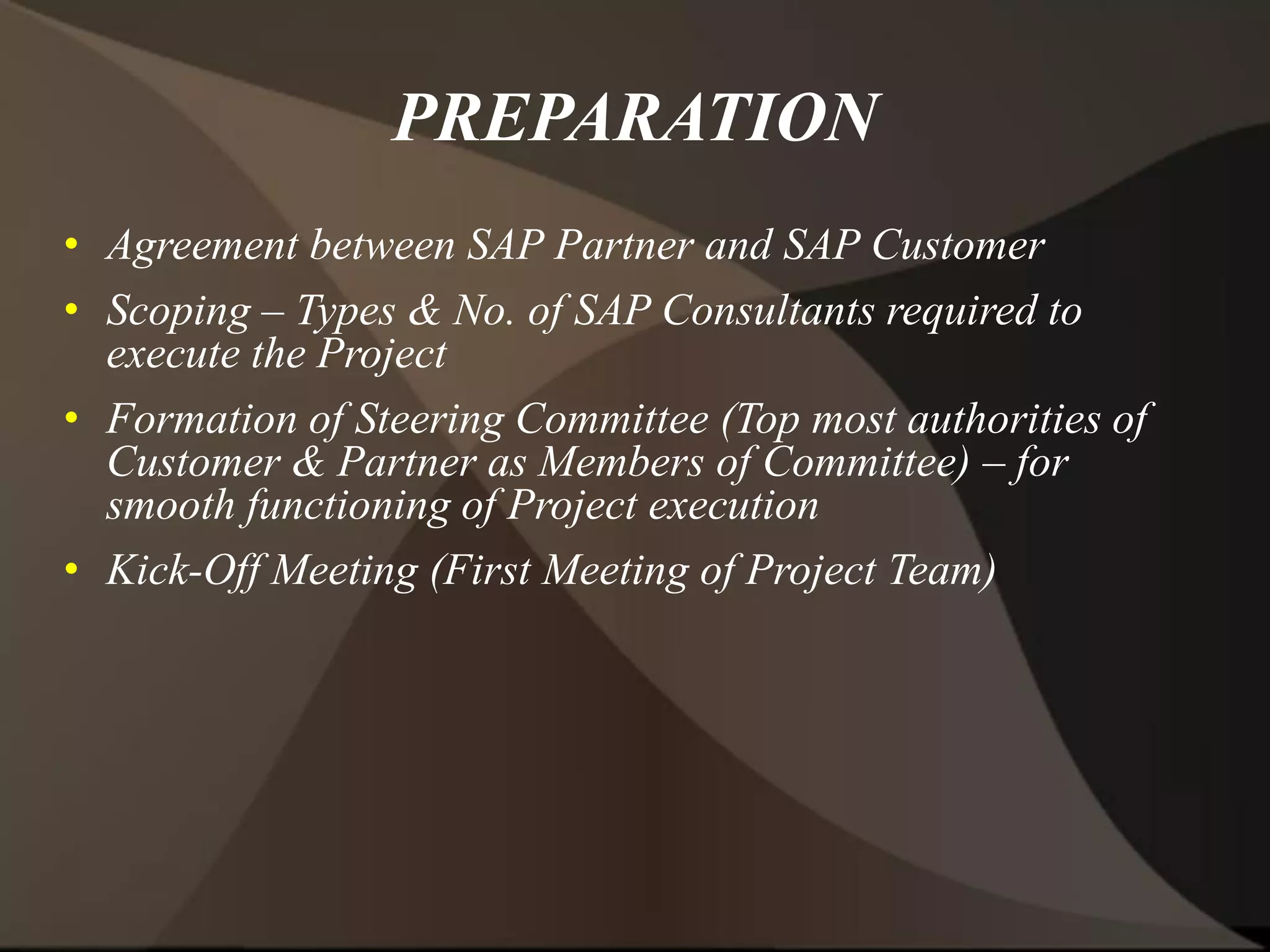 PREPARATION
• Agreement between SAP Partner and SAP Customer
• Scoping – Types & No. of SAP Consultants required to
execute the Project
• Formation of Steering Committee (Top most authorities of
Customer & Partner as Members of Committee) – for
smooth functioning of Project execution
• Kick-Off Meeting (First Meeting of Project Team)
 