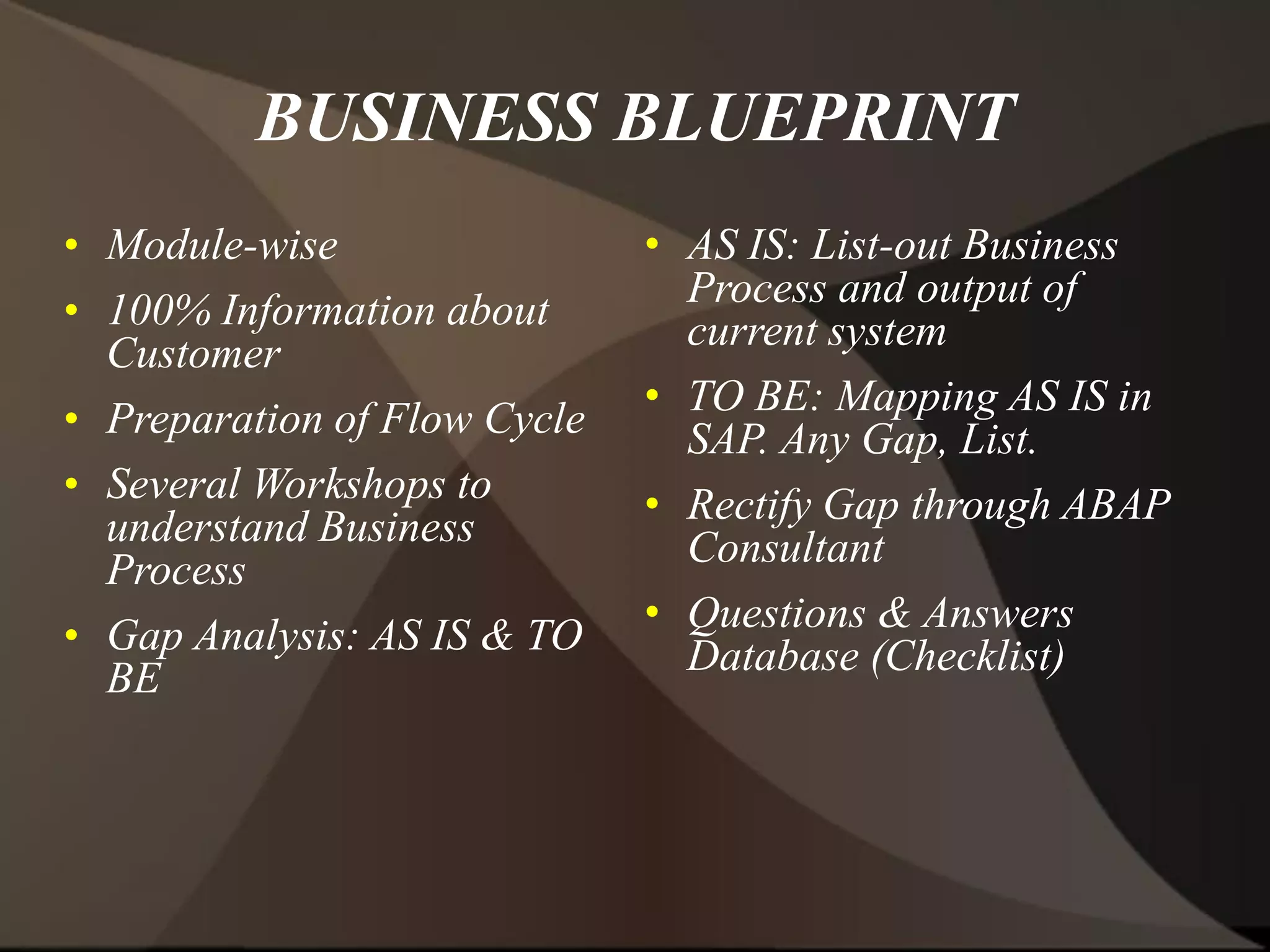 BUSINESS BLUEPRINT
• Module-wise
• 100% Information about
Customer
• Preparation of Flow Cycle
• Several Workshops to
understand Business
Process
• Gap Analysis: AS IS & TO
BE
• AS IS: List-out Business
Process and output of
current system
• TO BE: Mapping AS IS in
SAP. Any Gap, List.
• Rectify Gap through ABAP
Consultant
• Questions & Answers
Database (Checklist)
 