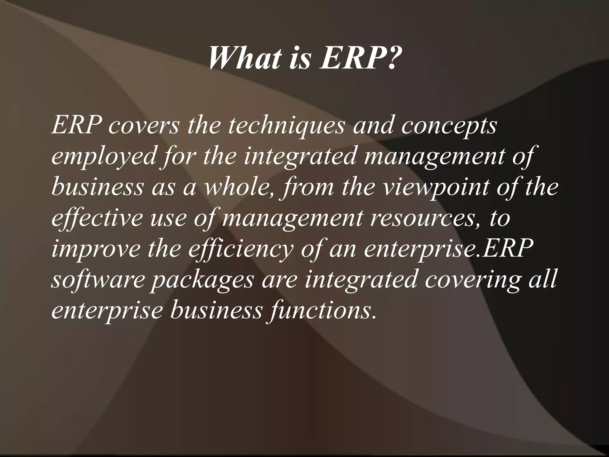 What is ERP?
ERP covers the techniques and concepts
employed for the integrated management of
business as a whole, from the viewpoint of the
effective use of management resources, to
improve the efficiency of an enterprise.ERP
software packages are integrated covering all
enterprise business functions.
 