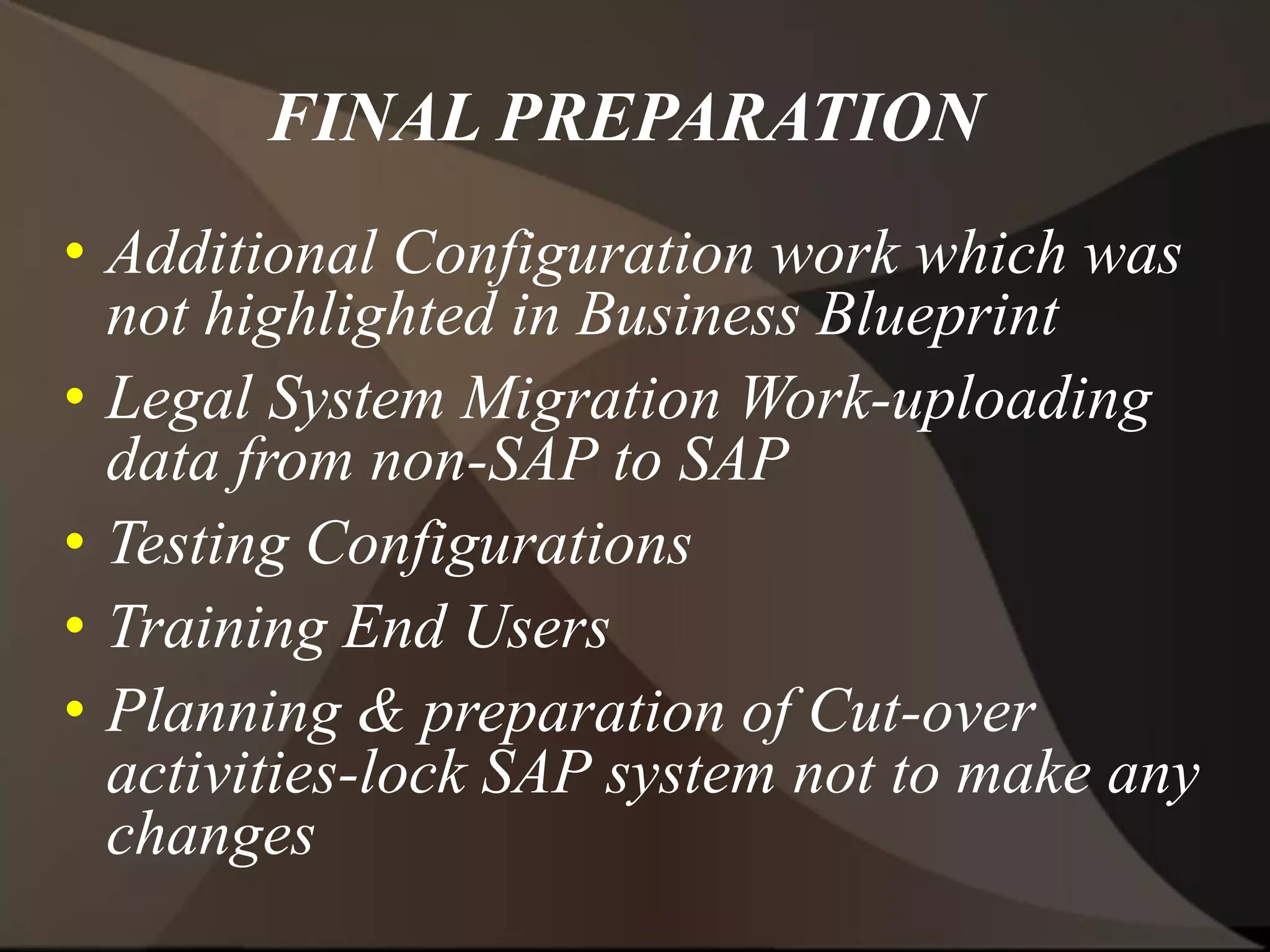 FINAL PREPARATION
• Additional Configuration work which was
not highlighted in Business Blueprint
• Legal System Migration Work-uploading
data from non-SAP to SAP
• Testing Configurations
• Training End Users
• Planning & preparation of Cut-over
activities-lock SAP system not to make any
changes
 