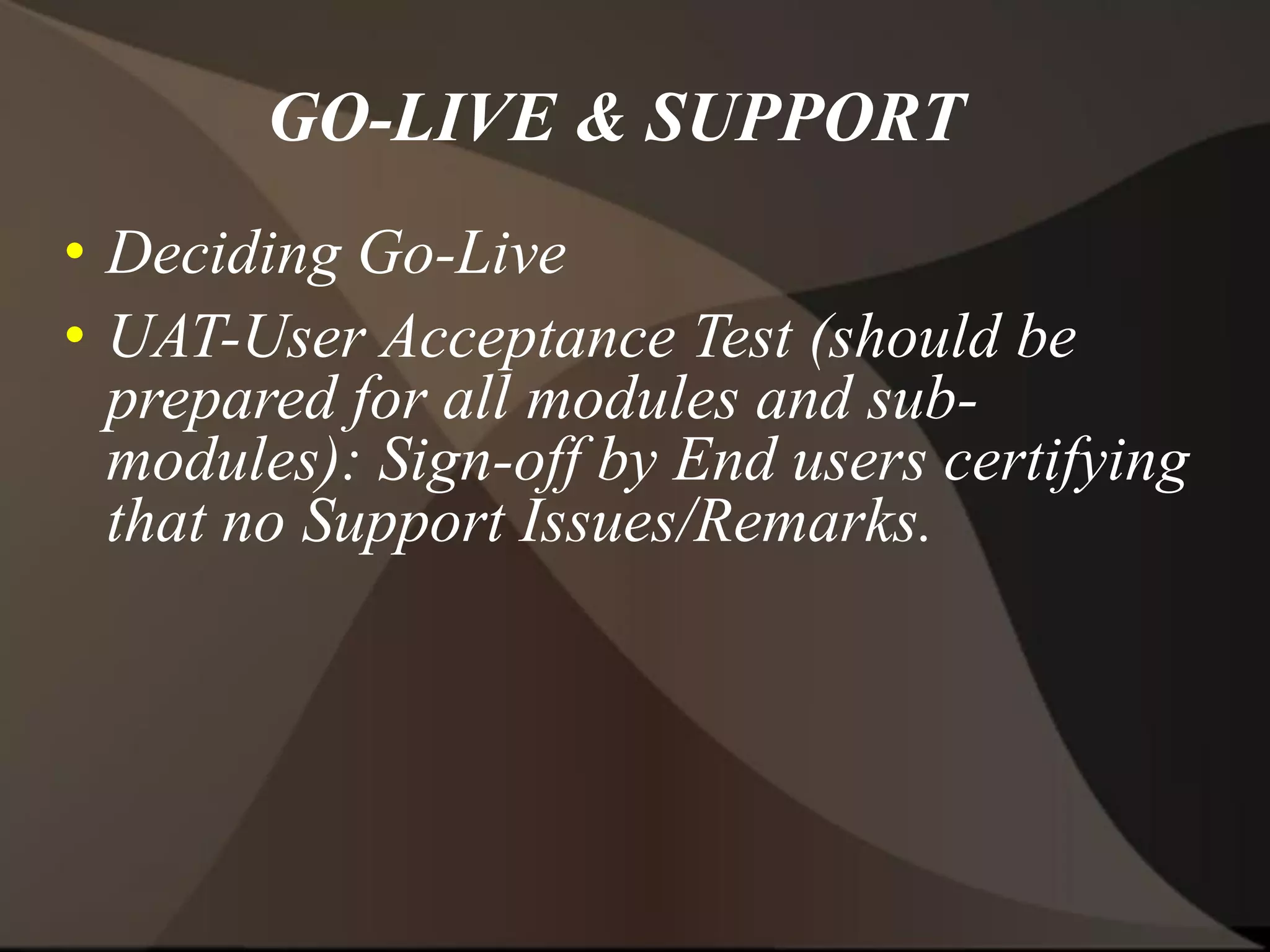 GO-LIVE & SUPPORT
• Deciding Go-Live
• UAT-User Acceptance Test (should be
prepared for all modules and sub-
modules): Sign-off by End users certifying
that no Support Issues/Remarks.
 