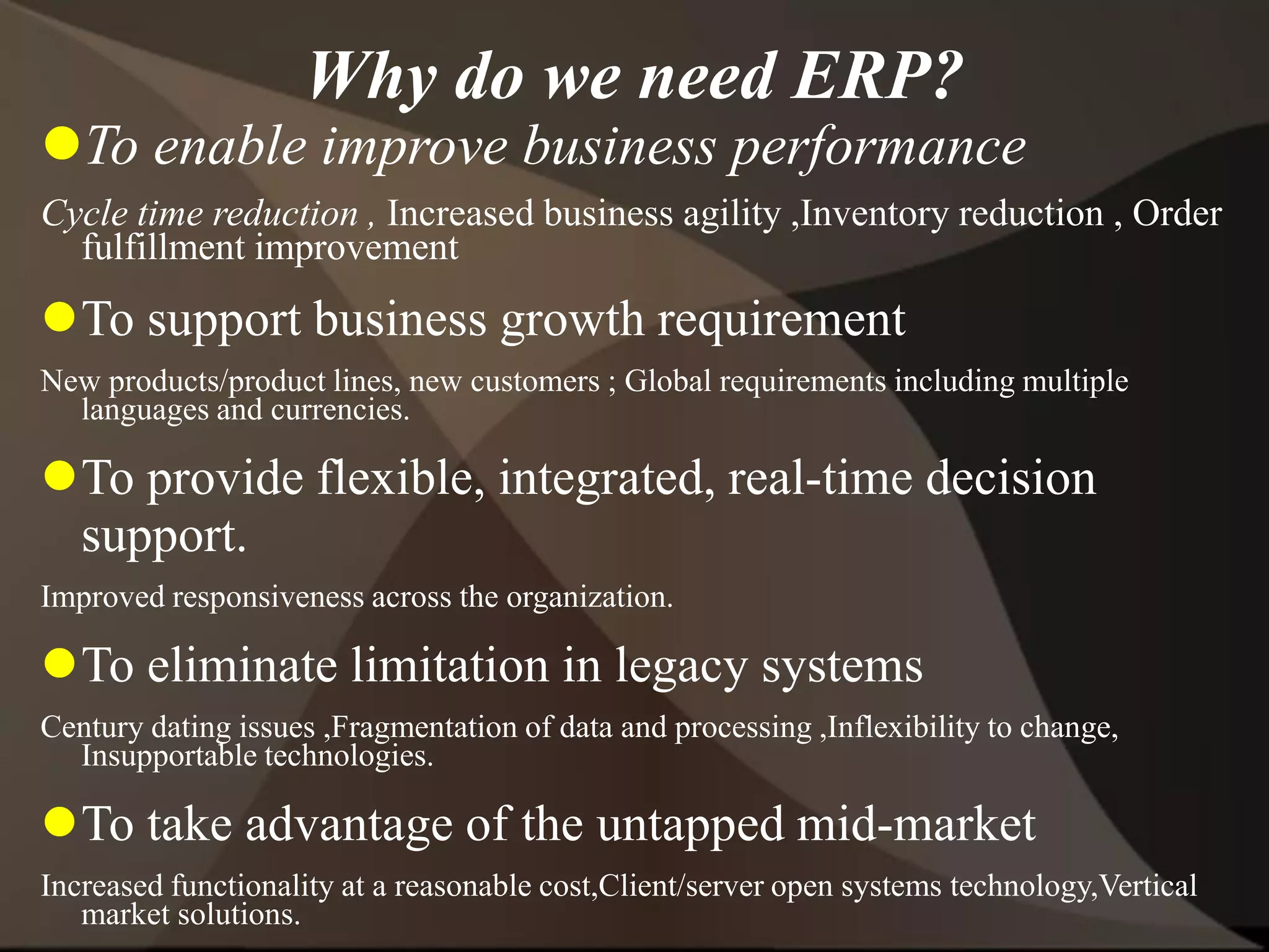 Why do we need ERP?
To enable improve business performance
Cycle time reduction , Increased business agility ,Inventory reduction , Order
fulfillment improvement
To support business growth requirement
New products/product lines, new customers ; Global requirements including multiple
languages and currencies.
To provide flexible, integrated, real-time decision
support.
Improved responsiveness across the organization.
To eliminate limitation in legacy systems
Century dating issues ,Fragmentation of data and processing ,Inflexibility to change,
Insupportable technologies.
To take advantage of the untapped mid-market
Increased functionality at a reasonable cost,Client/server open systems technology,Vertical
market solutions.
 