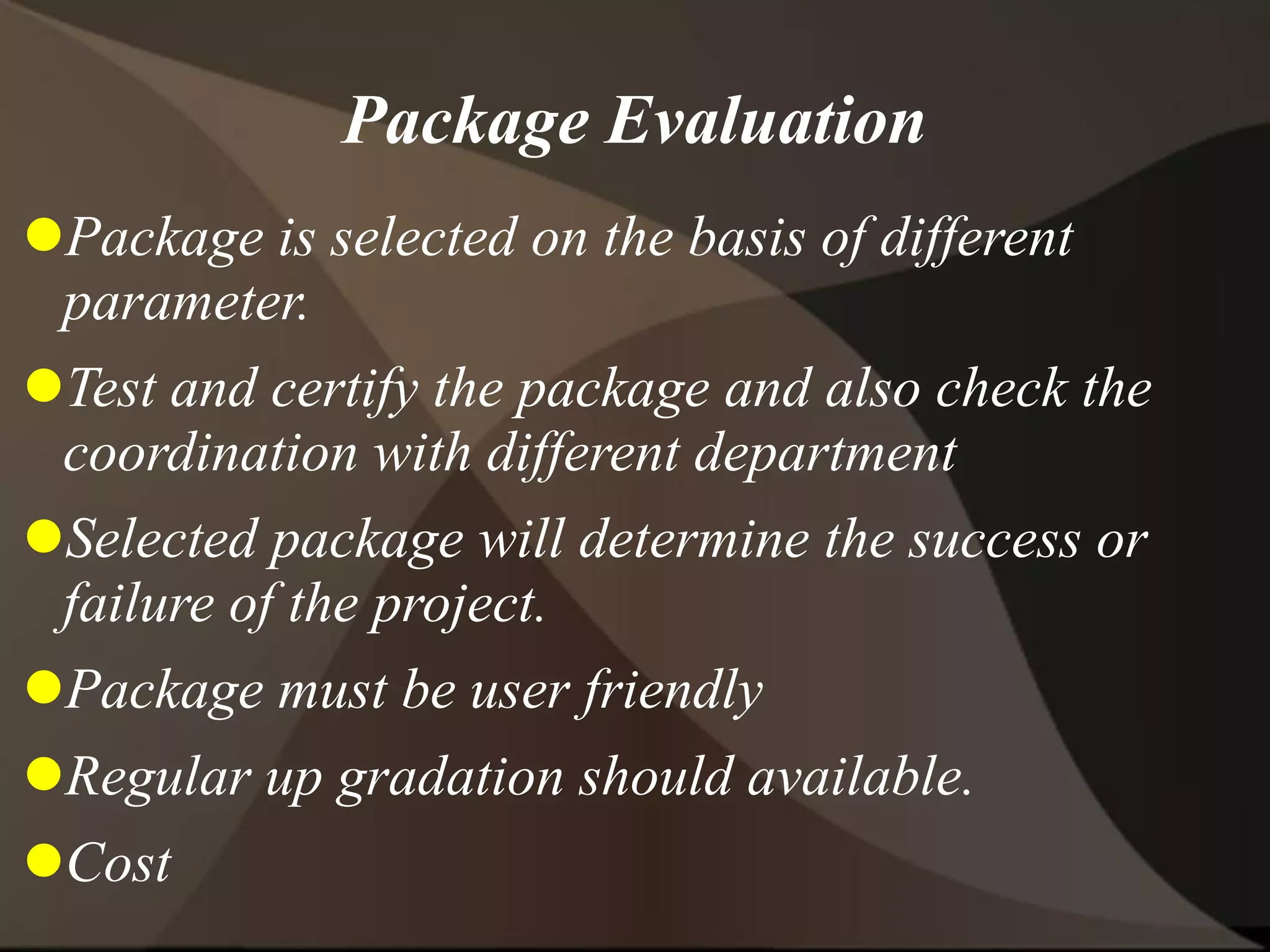Package Evaluation
Package is selected on the basis of different
parameter.
Test and certify the package and also check the
coordination with different department
Selected package will determine the success or
failure of the project.
Package must be user friendly
Regular up gradation should available.
Cost
 