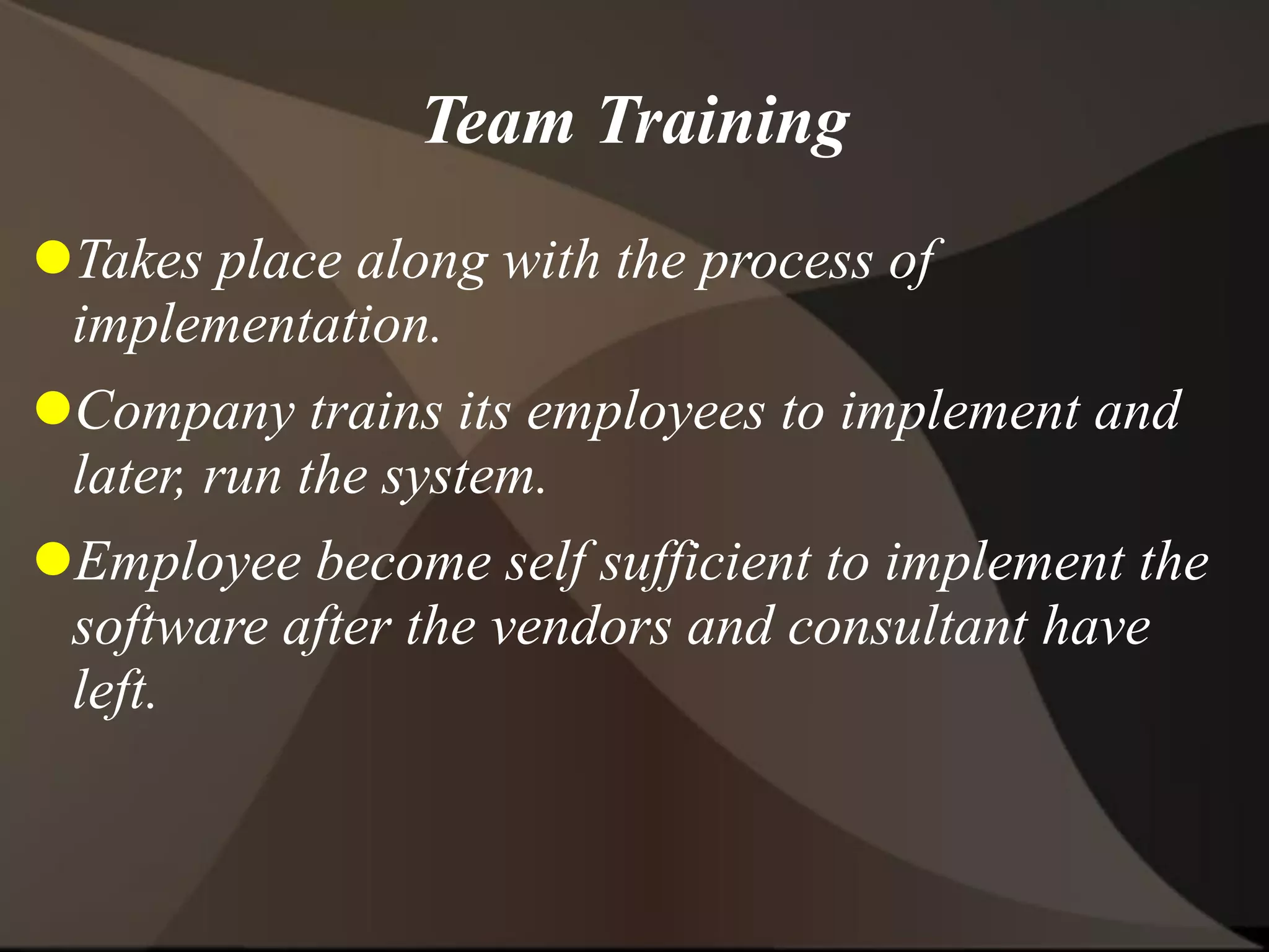 Team Training
Takes place along with the process of
implementation.
Company trains its employees to implement and
later, run the system.
Employee become self sufficient to implement the
software after the vendors and consultant have
left.
 