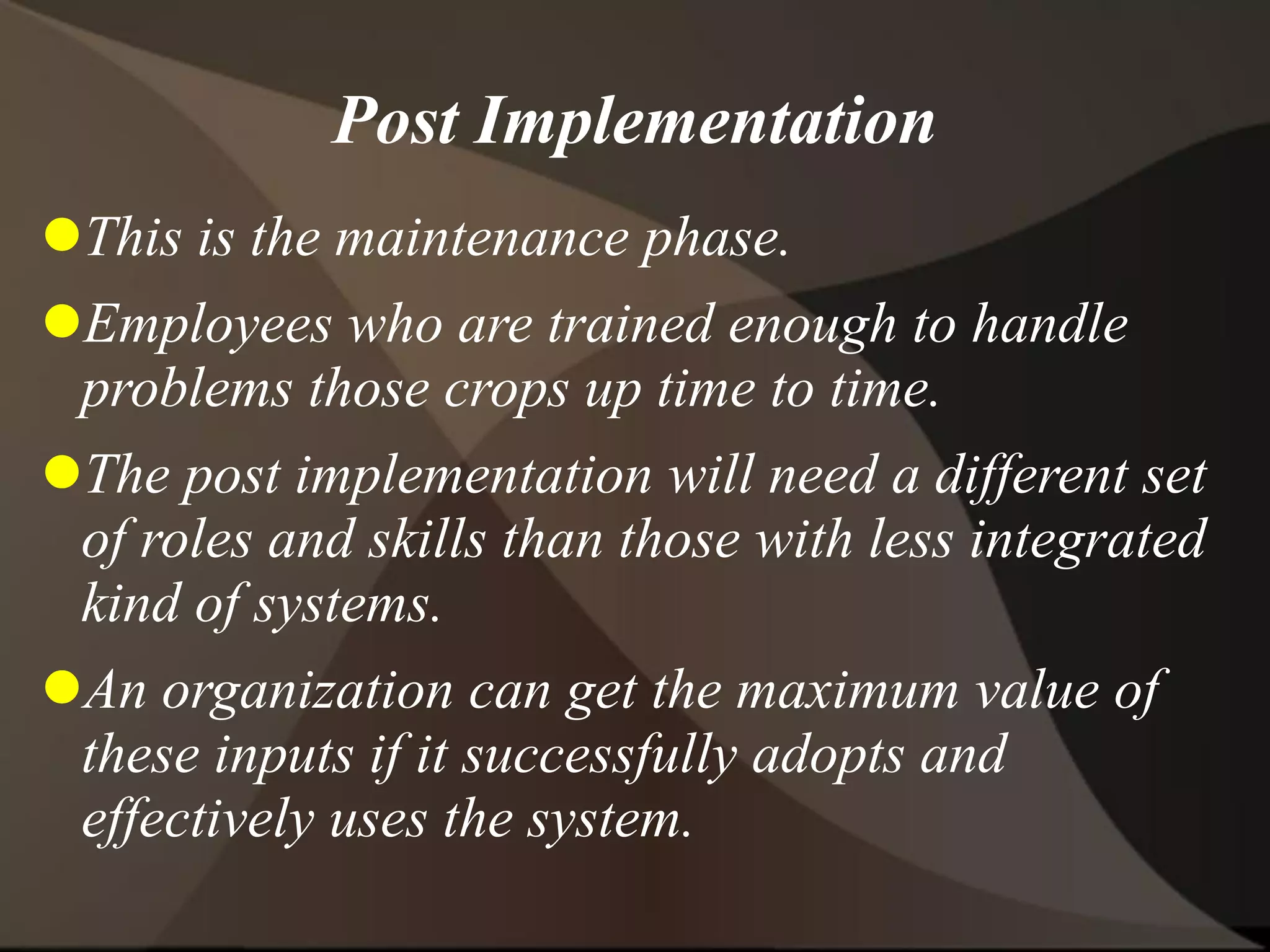 Post Implementation
This is the maintenance phase.
Employees who are trained enough to handle
problems those crops up time to time.
The post implementation will need a different set
of roles and skills than those with less integrated
kind of systems.
An organization can get the maximum value of
these inputs if it successfully adopts and
effectively uses the system.
 