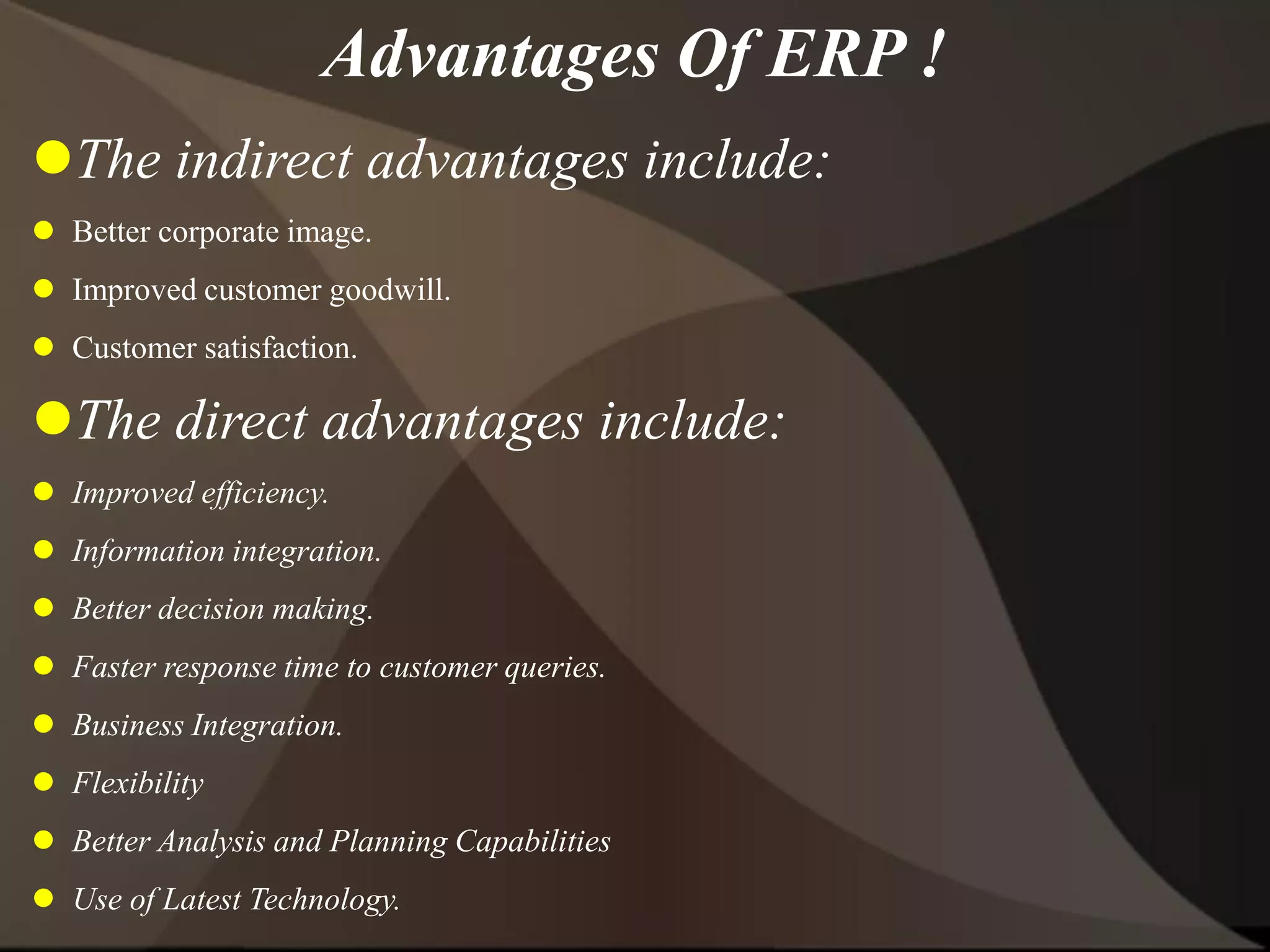 Advantages Of ERP !
The indirect advantages include:
 Better corporate image.
 Improved customer goodwill.
 Customer satisfaction.
The direct advantages include:
 Improved efficiency.
 Information integration.
 Better decision making.
 Faster response time to customer queries.
 Business Integration.
 Flexibility
 Better Analysis and Planning Capabilities
 Use of Latest Technology.
 