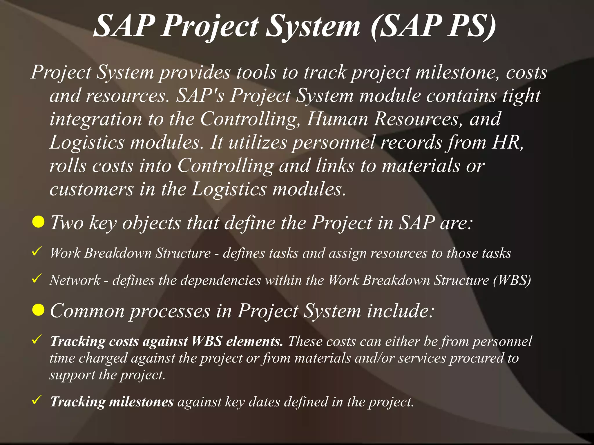 SAP Project System (SAP PS)
Project System provides tools to track project milestone, costs
and resources. SAP's Project System module contains tight
integration to the Controlling, Human Resources, and
Logistics modules. It utilizes personnel records from HR,
rolls costs into Controlling and links to materials or
customers in the Logistics modules.
 Two key objects that define the Project in SAP are:
 Work Breakdown Structure - defines tasks and assign resources to those tasks
 Network - defines the dependencies within the Work Breakdown Structure (WBS)
 Common processes in Project System include:
 Tracking costs against WBS elements. These costs can either be from personnel
time charged against the project or from materials and/or services procured to
support the project.
 Tracking milestones against key dates defined in the project.
 