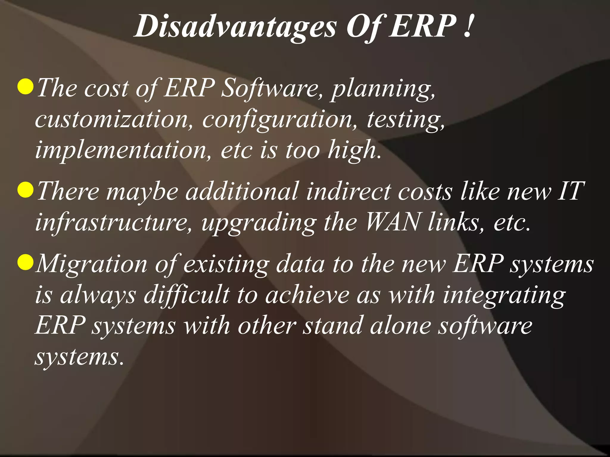 The cost of ERP Software, planning,
customization, configuration, testing,
implementation, etc is too high.
There maybe additional indirect costs like new IT
infrastructure, upgrading the WAN links, etc.
Migration of existing data to the new ERP systems
is always difficult to achieve as with integrating
ERP systems with other stand alone software
systems.
Disadvantages Of ERP !
 