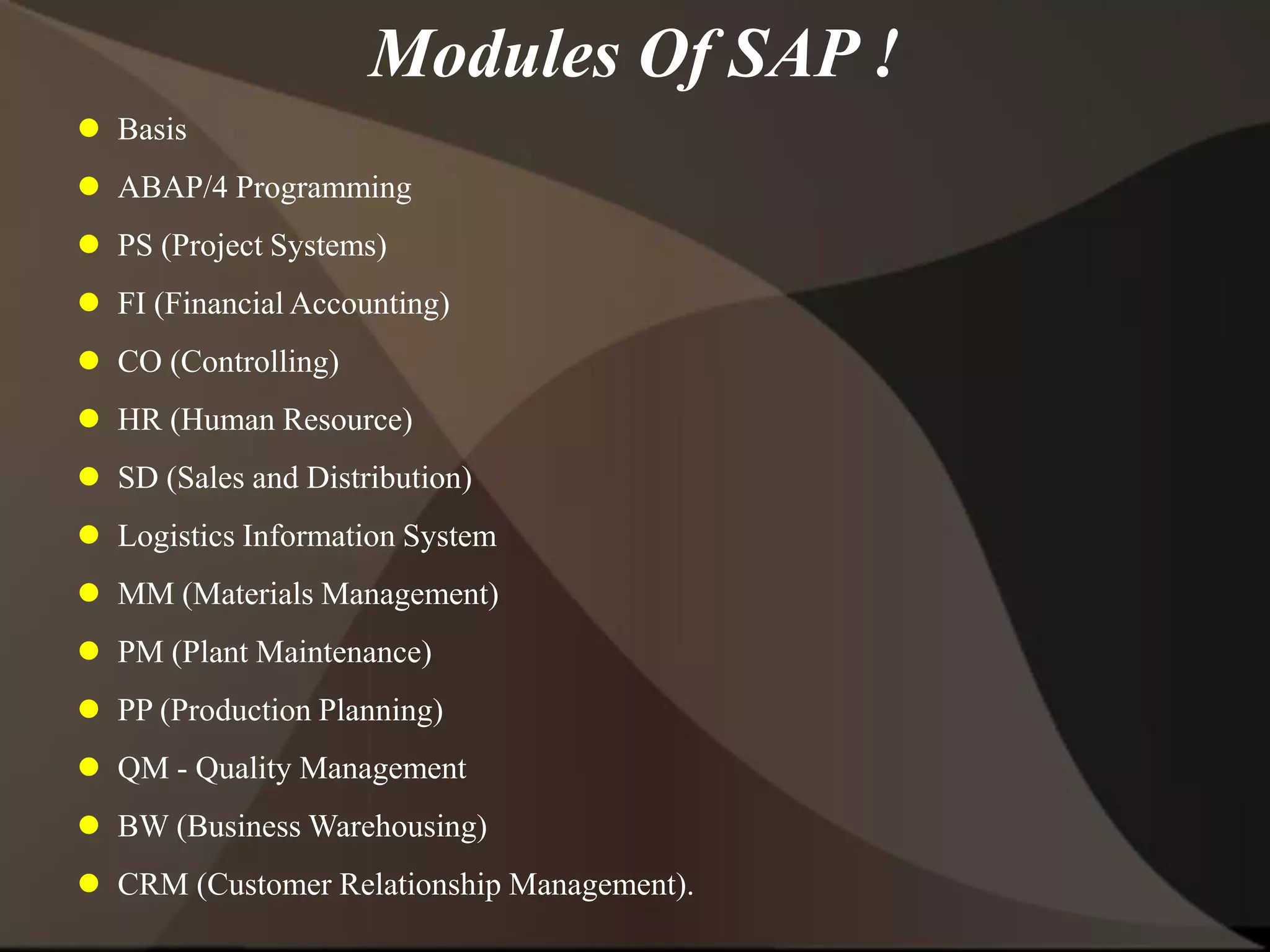  Basis
 ABAP/4 Programming
 PS (Project Systems)
 FI (Financial Accounting)
 CO (Controlling)
 HR (Human Resource)
 SD (Sales and Distribution)
 Logistics Information System
 MM (Materials Management)
 PM (Plant Maintenance)
 PP (Production Planning)
 QM - Quality Management
 BW (Business Warehousing)
 CRM (Customer Relationship Management).
Modules Of SAP !
 