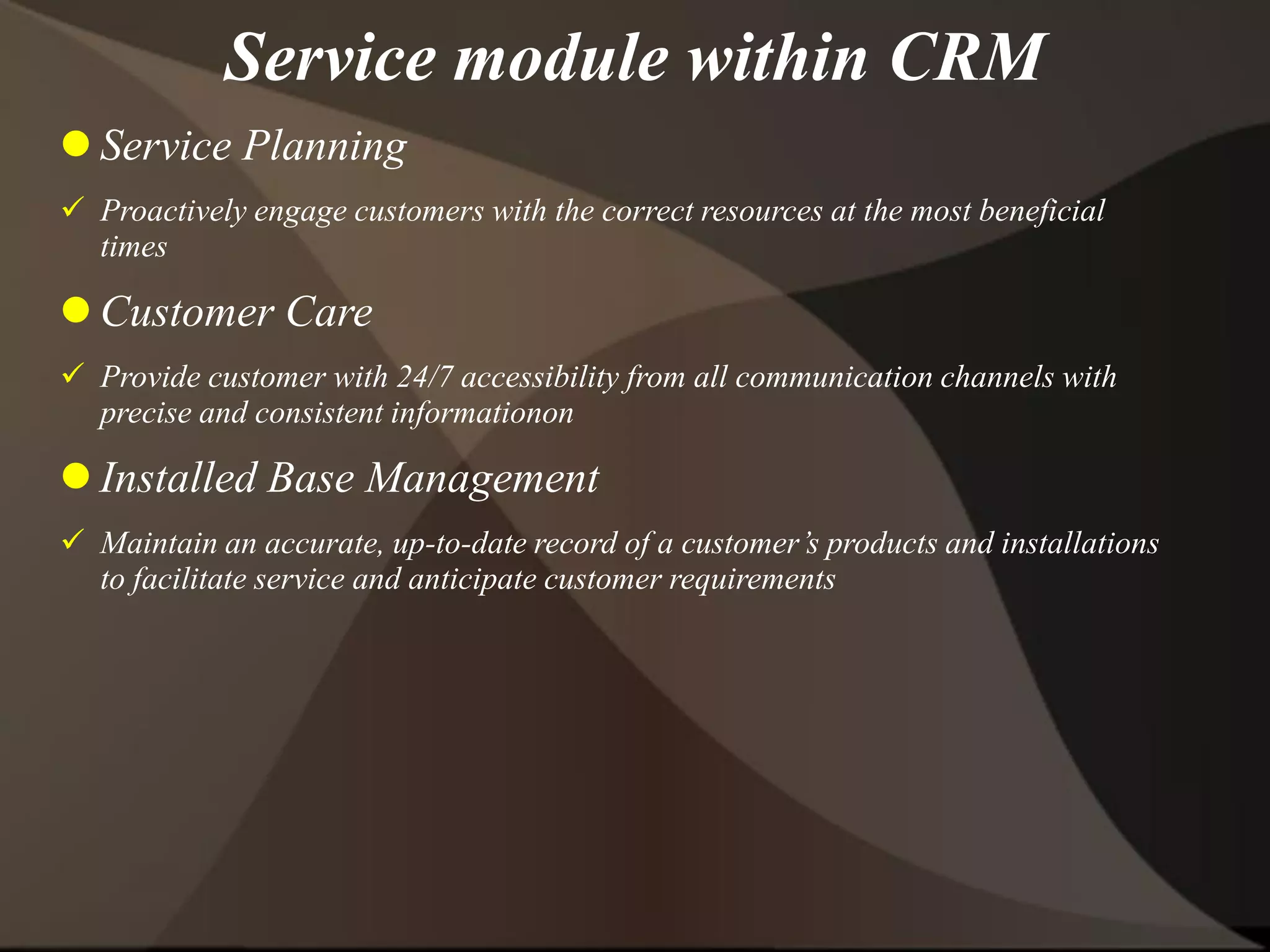 Service module within CRM
 Service Planning
 Proactively engage customers with the correct resources at the most beneficial
times
 Customer Care
 Provide customer with 24/7 accessibility from all communication channels with
precise and consistent informationon
 Installed Base Management
 Maintain an accurate, up-to-date record of a customer’s products and installations
to facilitate service and anticipate customer requirements
 