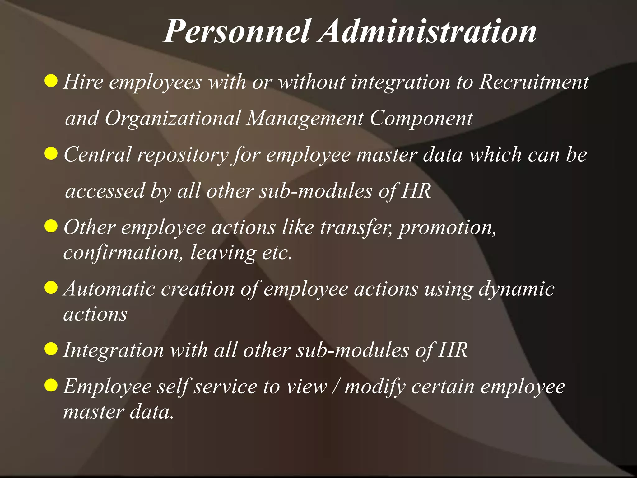 Personnel Administration
 Hire employees with or without integration to Recruitment
and Organizational Management Component
 Central repository for employee master data which can be
accessed by all other sub-modules of HR
 Other employee actions like transfer, promotion,
confirmation, leaving etc.
 Automatic creation of employee actions using dynamic
actions
 Integration with all other sub-modules of HR
 Employee self service to view / modify certain employee
master data.
 