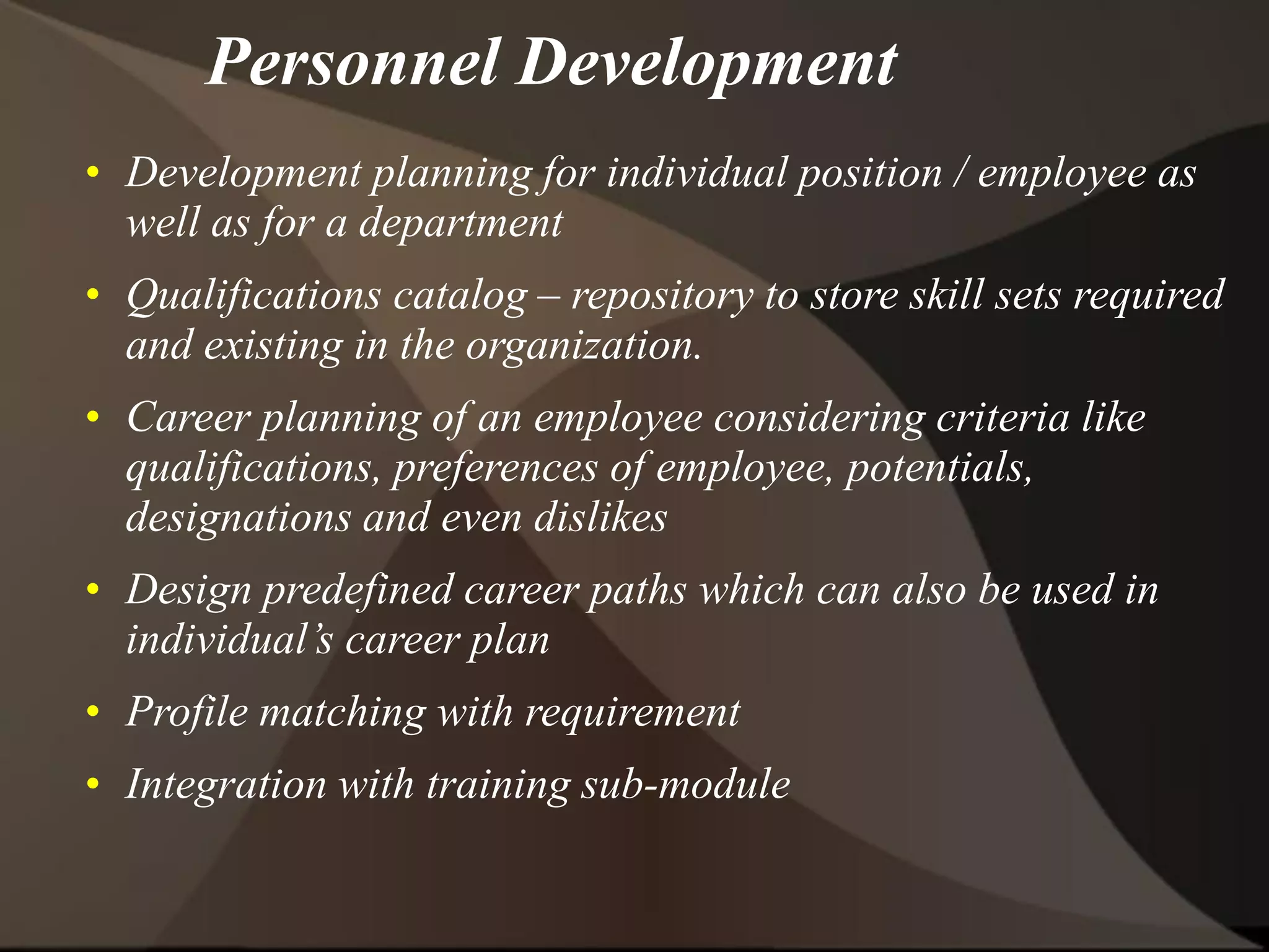 Personnel Development
• Development planning for individual position / employee as
well as for a department
• Qualifications catalog – repository to store skill sets required
and existing in the organization.
• Career planning of an employee considering criteria like
qualifications, preferences of employee, potentials,
designations and even dislikes
• Design predefined career paths which can also be used in
individual’s career plan
• Profile matching with requirement
• Integration with training sub-module
 