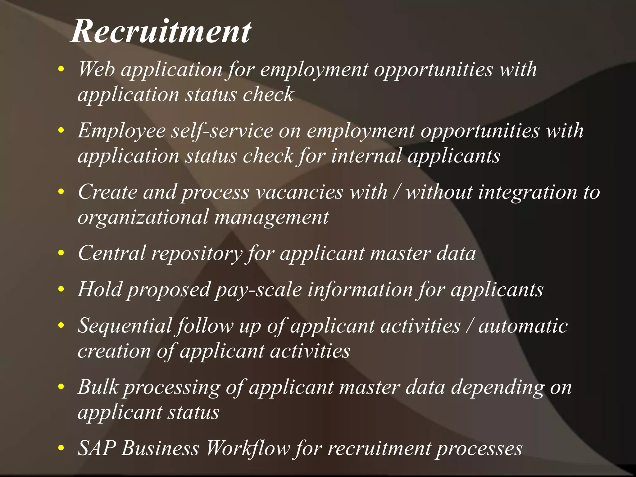 Recruitment
• Web application for employment opportunities with
application status check
• Employee self-service on employment opportunities with
application status check for internal applicants
• Create and process vacancies with / without integration to
organizational management
• Central repository for applicant master data
• Hold proposed pay-scale information for applicants
• Sequential follow up of applicant activities / automatic
creation of applicant activities
• Bulk processing of applicant master data depending on
applicant status
• SAP Business Workflow for recruitment processes
 