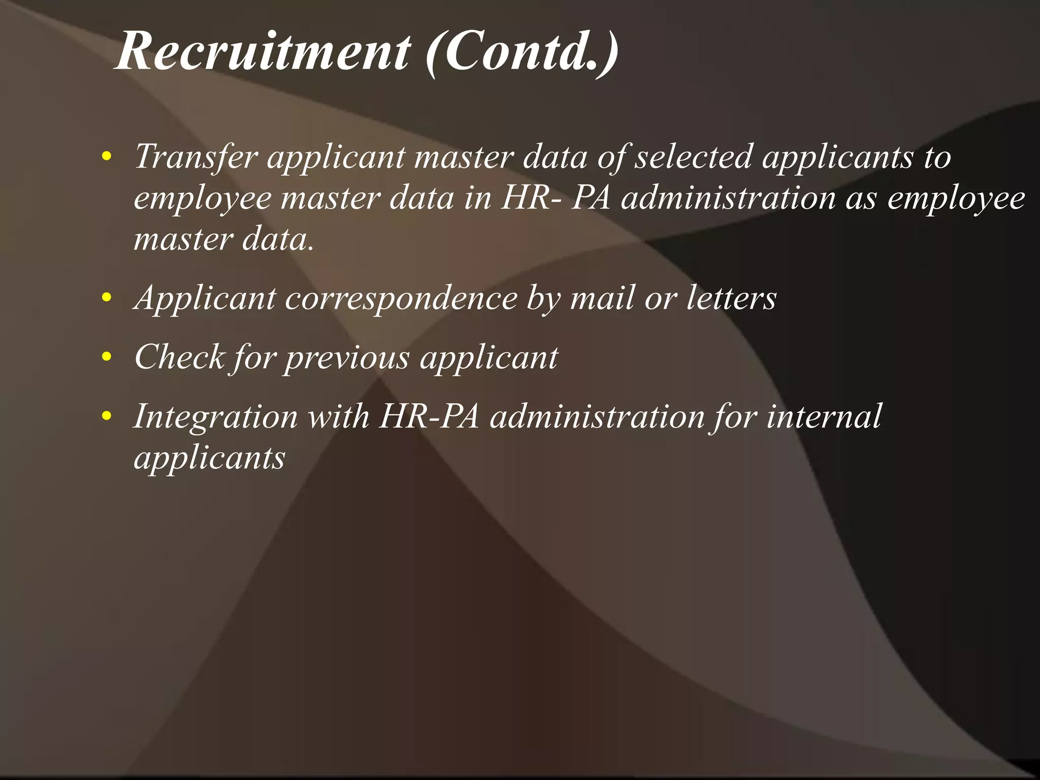 • Transfer applicant master data of selected applicants to
employee master data in HR- PA administration as employee
master data.
• Applicant correspondence by mail or letters
• Check for previous applicant
• Integration with HR-PA administration for internal
applicants
Recruitment (Contd.)
 
