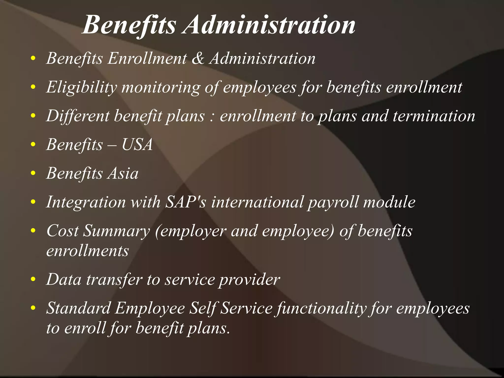 Benefits Administration
• Benefits Enrollment & Administration
• Eligibility monitoring of employees for benefits enrollment
• Different benefit plans : enrollment to plans and termination
• Benefits – USA
• Benefits Asia
• Integration with SAP's international payroll module
• Cost Summary (employer and employee) of benefits
enrollments
• Data transfer to service provider
• Standard Employee Self Service functionality for employees
to enroll for benefit plans.
 