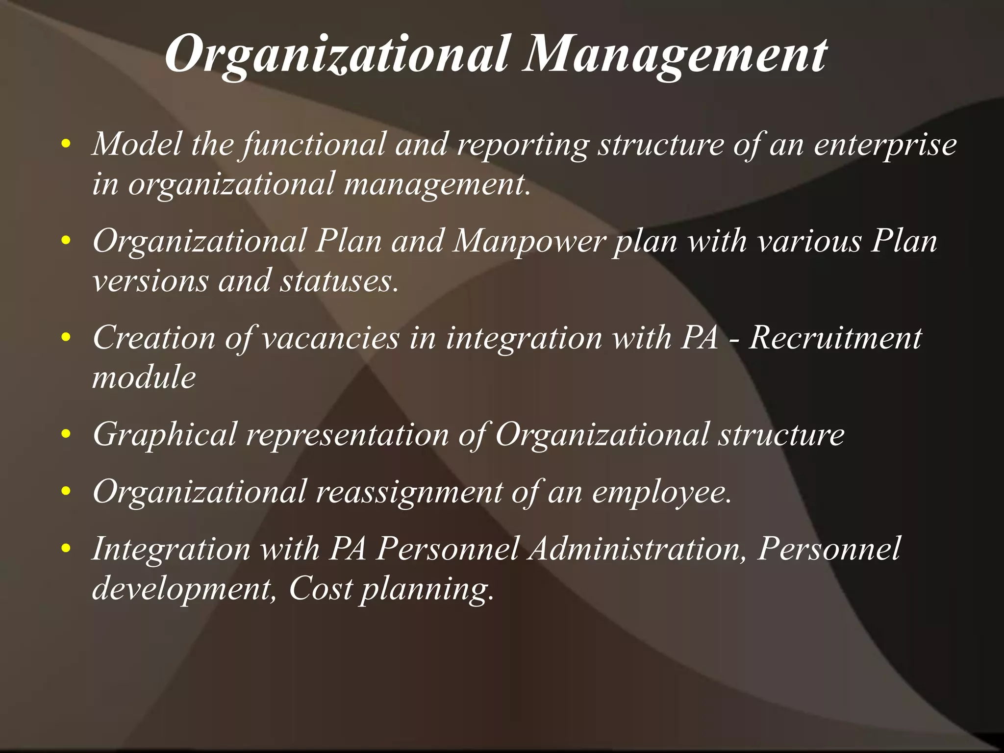 • Model the functional and reporting structure of an enterprise
in organizational management.
• Organizational Plan and Manpower plan with various Plan
versions and statuses.
• Creation of vacancies in integration with PA - Recruitment
module
• Graphical representation of Organizational structure
• Organizational reassignment of an employee.
• Integration with PA Personnel Administration, Personnel
development, Cost planning.
Organizational Management
 
