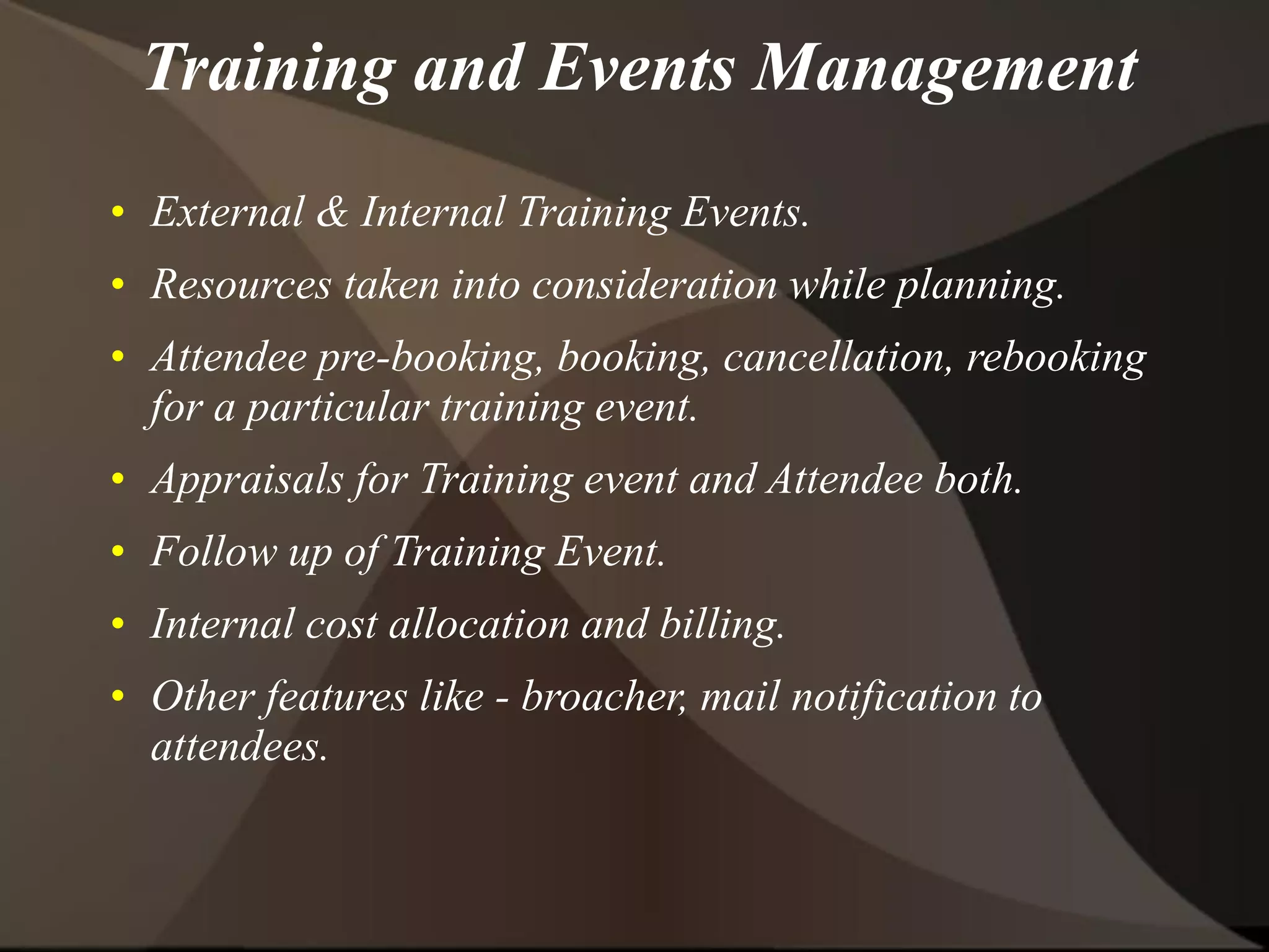 Training and Events Management
• External & Internal Training Events.
• Resources taken into consideration while planning.
• Attendee pre-booking, booking, cancellation, rebooking
for a particular training event.
• Appraisals for Training event and Attendee both.
• Follow up of Training Event.
• Internal cost allocation and billing.
• Other features like - broacher, mail notification to
attendees.
 