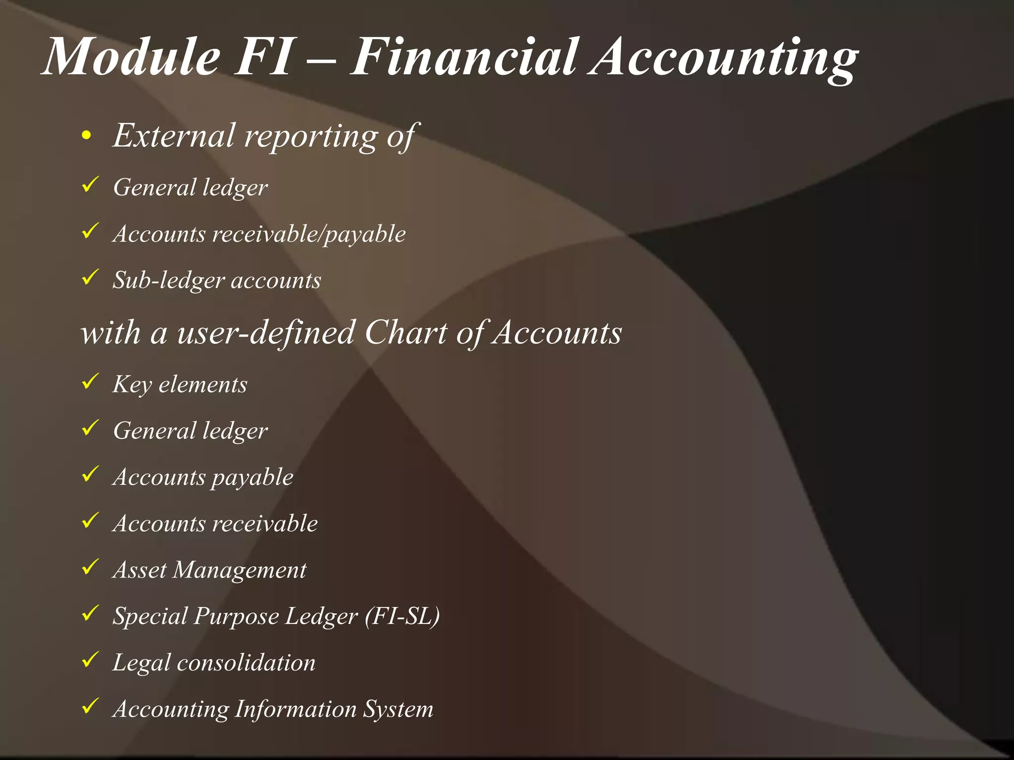 • External reporting of
 General ledger
 Accounts receivable/payable
 Sub-ledger accounts
with a user-defined Chart of Accounts
 Key elements
 General ledger
 Accounts payable
 Accounts receivable
 Asset Management
 Special Purpose Ledger (FI-SL)
 Legal consolidation
 Accounting Information System
Module FI – Financial Accounting
 