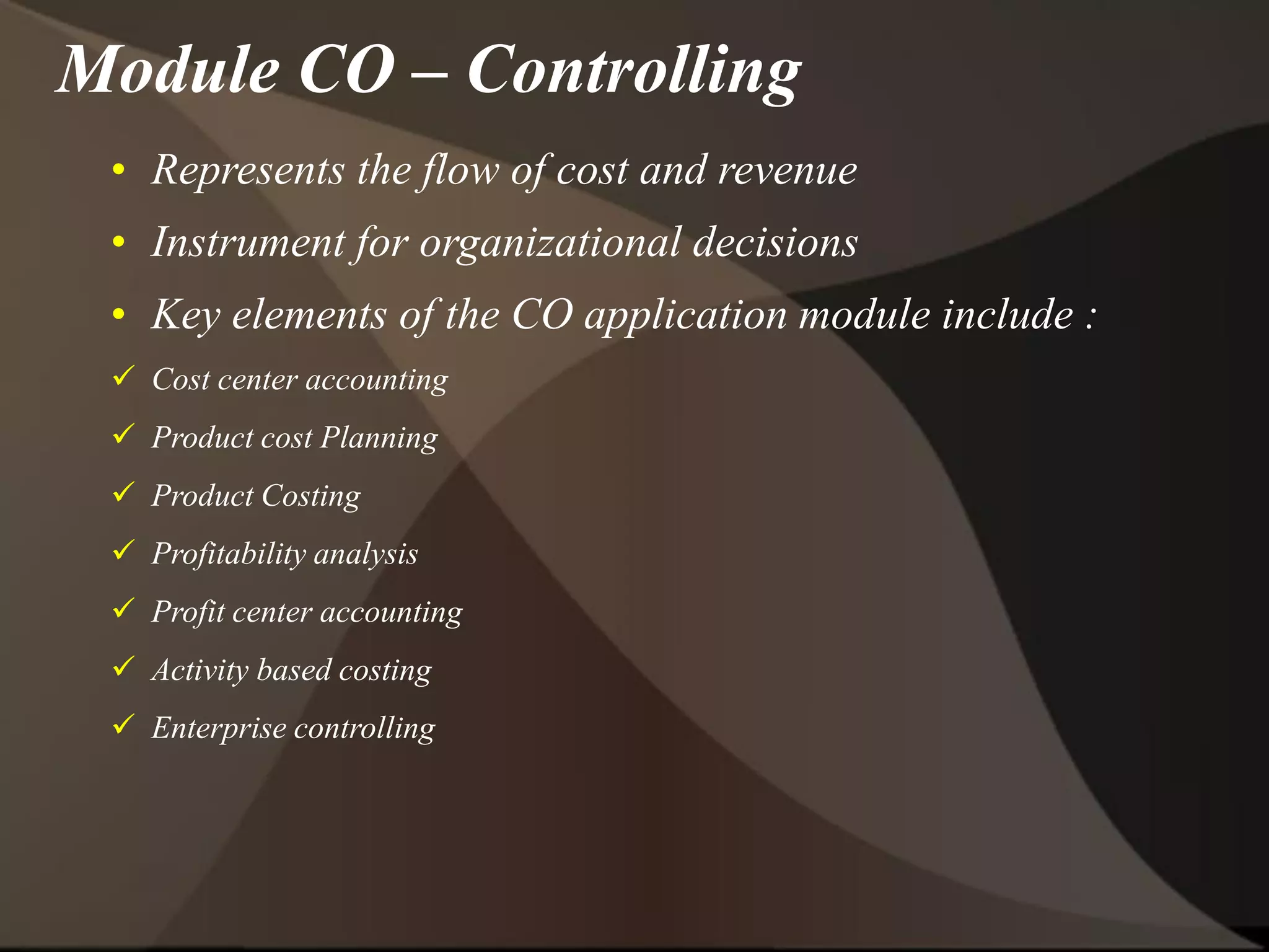 • Represents the flow of cost and revenue
• Instrument for organizational decisions
• Key elements of the CO application module include :
 Cost center accounting
 Product cost Planning
 Product Costing
 Profitability analysis
 Profit center accounting
 Activity based costing
 Enterprise controlling
Module CO – Controlling
 