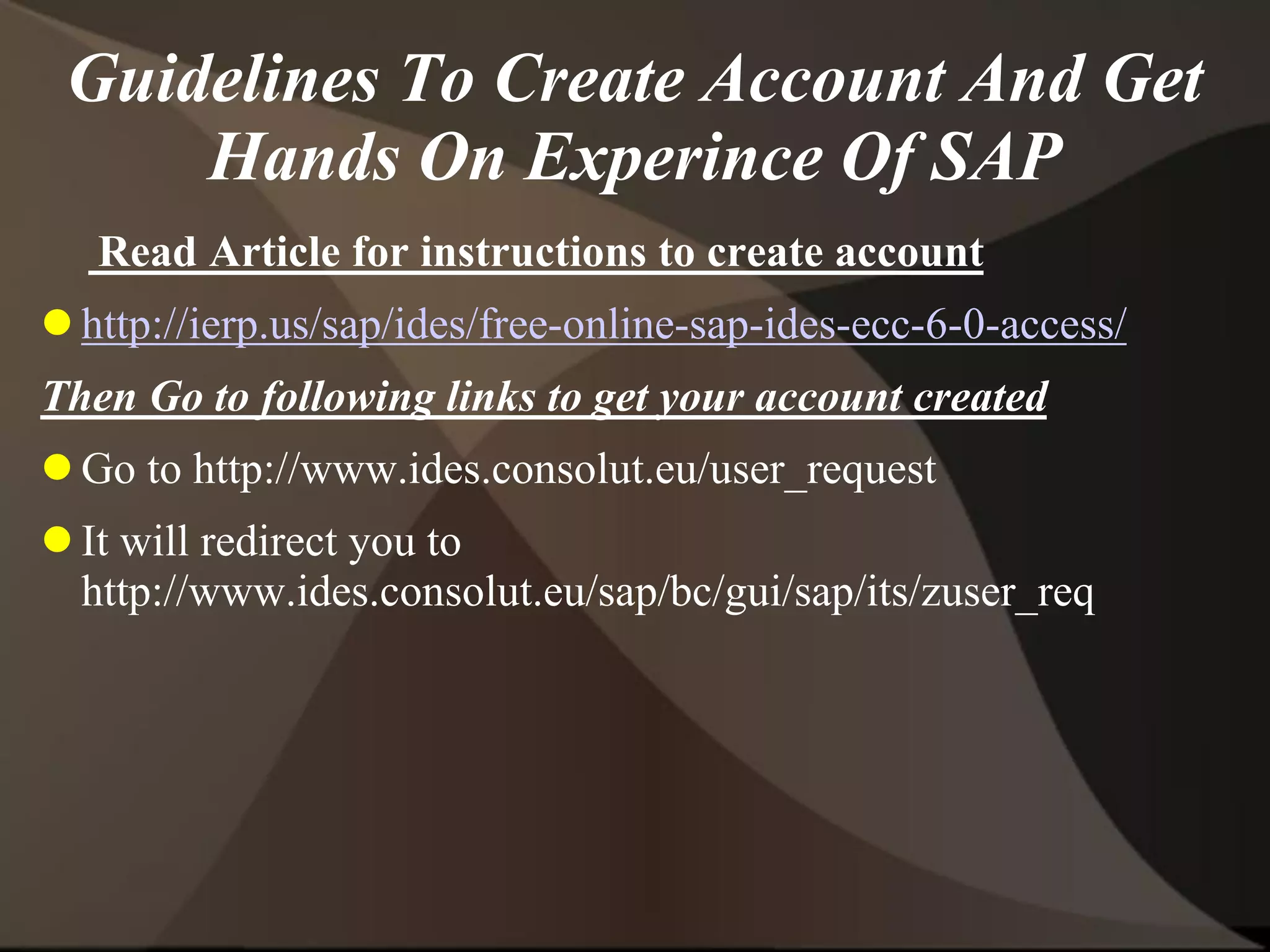 Guidelines To Create Account And Get
Hands On Experince Of SAP
Read Article for instructions to create account
 http://ierp.us/sap/ides/free-online-sap-ides-ecc-6-0-access/
Then Go to following links to get your account created
 Go to http://www.ides.consolut.eu/user_request
 It will redirect you to
http://www.ides.consolut.eu/sap/bc/gui/sap/its/zuser_req
 