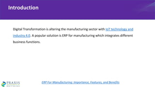 Digital Transformation is altering the manufacturing sector with IoT technology and
industry 4.0. A popular solution is ERP for manufacturing which integrates different
business functions.
Introduction
ERP For Manufacturing: Importance, Features, and Benefits
 