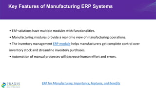 • ERP solutions have multiple modules with functionalities.
• Manufacturing modules provide a real-time view of manufacturing operations.
• The inventory management ERP module helps manufacturers get complete control over
inventory stock and streamline inventory purchases.
• Automation of manual processes will decrease human effort and errors.
Key Features of Manufacturing ERP Systems
ERP For Manufacturing: Importance, Features, and Benefits
 