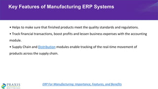 • Helps to make sure that finished products meet the quality standards and regulations.
• Track financial transactions, boost profits and lessen business expenses with the accounting
module.
• Supply Chain and Distribution modules enable tracking of the real-time movement of
products across the supply chain.
Key Features of Manufacturing ERP Systems
ERP For Manufacturing: Importance, Features, and Benefits
 